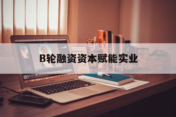 齐齐哈尔市B轮融资资本赋能实业(b轮融资公司值得工作吗)