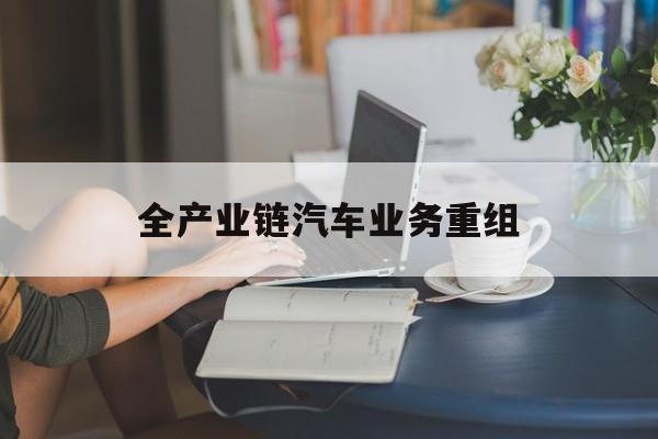 齐齐哈尔市全产业链汽车业务重组(全产业链汽车业务重组的意义)